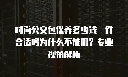 时尚公文包保养多少钱一件合适吗为什么不能用？专业视角解析