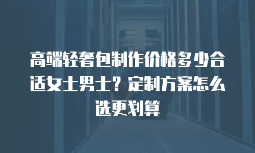 高端轻奢包制作价格多少合适女士男士？定制方案怎么选更划算