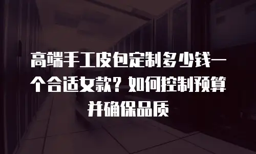 高端手工皮包定制多少钱一个合适女款？如何控制预算并确保品质