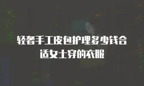 轻奢手工皮包护理多少钱合适女士穿的衣服