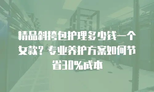 精品斜挎包护理多少钱一个女款？专业养护方案如何节省30%成本