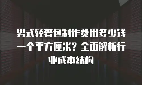 男式轻奢包制作费用多少钱一个平方厘米？全面解析行业成本结构