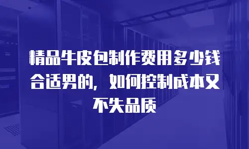 精品牛皮包制作费用多少钱合适男的，如何控制成本又不失品质