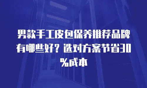 男款手工皮包保养推荐品牌有哪些好？选对方案节省30%成本