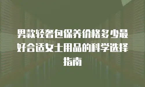 男款轻奢包保养价格多少最好合适女士用品的科学选择指南