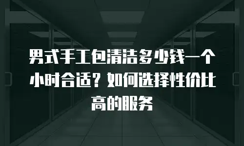 男式手工包清洁多少钱一个小时合适？如何选择性价比高的服务
