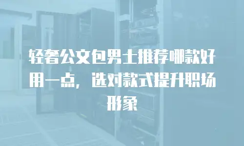 轻奢公文包男士推荐哪款好用一点，选对款式提升职场形象