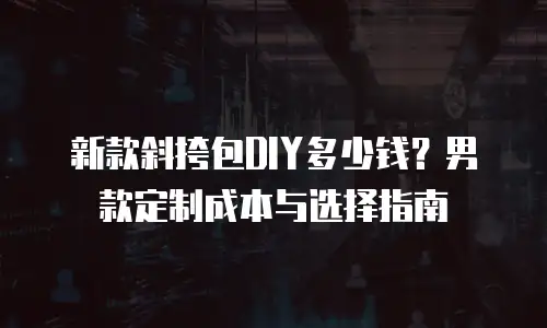 新款斜挎包DIY多少钱？男款定制成本与选择指南