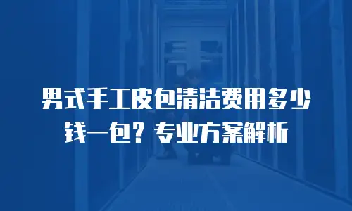 男式手工皮包清洁费用多少钱一包？专业方案解析