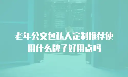 老年公文包私人定制推荐使用什么牌子好用点吗