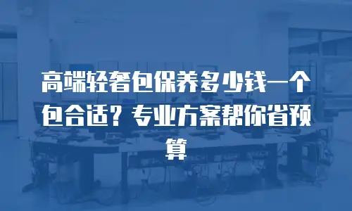 高端轻奢包保养多少钱一个包合适？专业方案帮你省预算