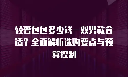 轻奢包包多少钱一双男款合适？全面解析选购要点与预算控制