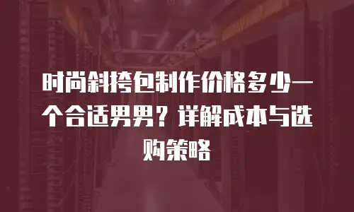 时尚斜挎包制作价格多少一个合适男男？详解成本与选购策略