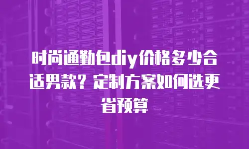 时尚通勤包diy价格多少合适男款？定制方案如何选更省预算