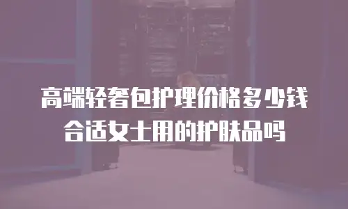 高端轻奢包护理价格多少钱合适女士用的护肤品吗