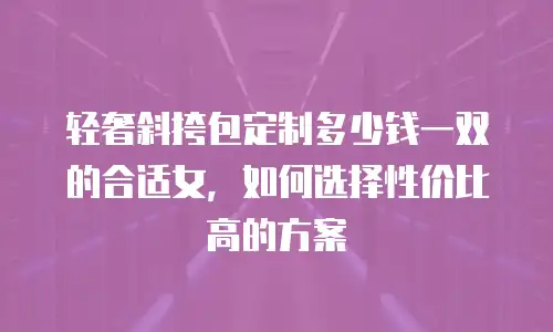 轻奢斜挎包定制多少钱一双的合适女，如何选择性价比高的方案