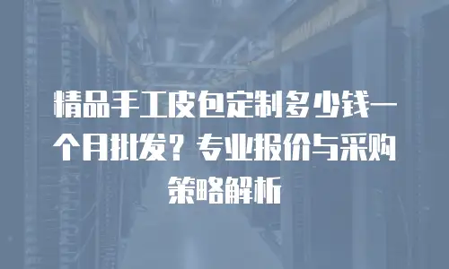 精品手工皮包定制多少钱一个月批发？专业报价与采购策略解析