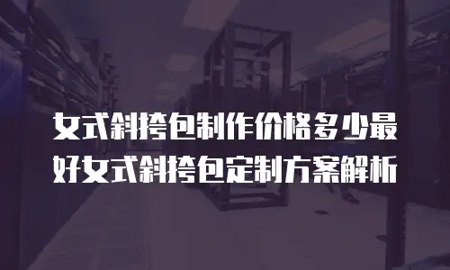 女式斜挎包制作价格多少最好女式斜挎包定制方案解析