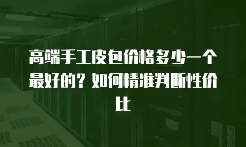 高端手工皮包价格多少一个最好的？如何精准判断性价比