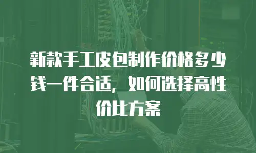新款手工皮包制作价格多少钱一件合适，如何选择高性价比方案
