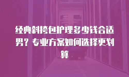 经典斜挎包护理多少钱合适男？专业方案如何选择更划算