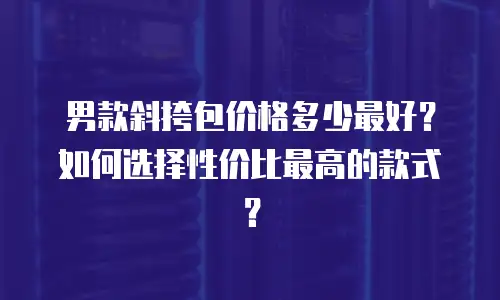 男款斜挎包价格多少最好？如何选择性价比最高的款式？