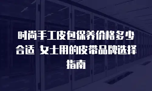 时尚手工皮包保养价格多少合适 女士用的皮带品牌选择指南