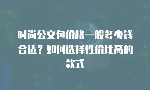 时尚公文包价格一般多少钱合适？如何选择性价比高的款式