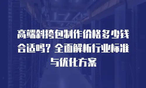 高端斜挎包制作价格多少钱合适吗？全面解析行业标准与优化方案