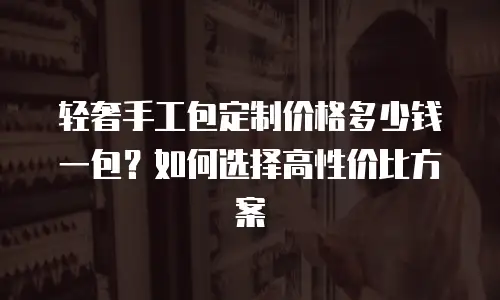 轻奢手工包定制价格多少钱一包？如何选择高性价比方案