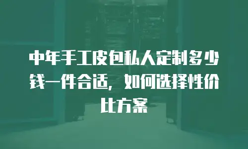 中年手工皮包私人定制多少钱一件合适，如何选择性价比方案