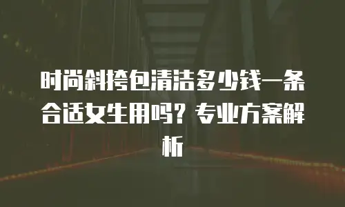 时尚斜挎包清洁多少钱一条合适女生用吗？专业方案解析