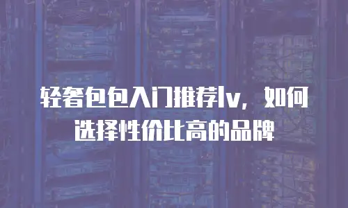轻奢包包入门推荐lv，如何选择性价比高的品牌