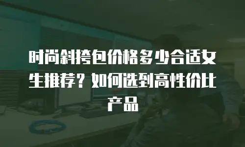时尚斜挎包价格多少合适女生推荐？如何选到高性价比产品