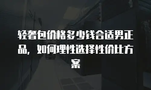 轻奢包价格多少钱合适男正品，如何理性选择性价比方案
