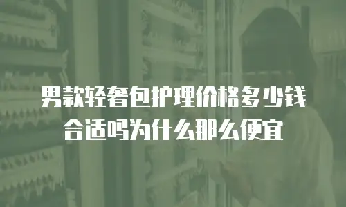 男款轻奢包护理价格多少钱合适吗为什么那么便宜