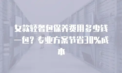 女款轻奢包保养费用多少钱一包？专业方案节省30%成本