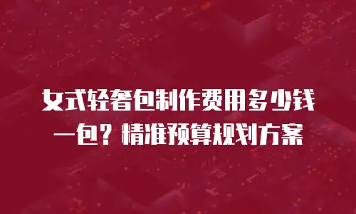 女式轻奢包制作费用多少钱一包？精准预算规划方案