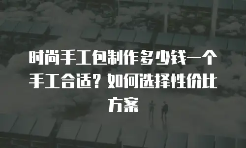 时尚手工包制作多少钱一个手工合适？如何选择性价比方案