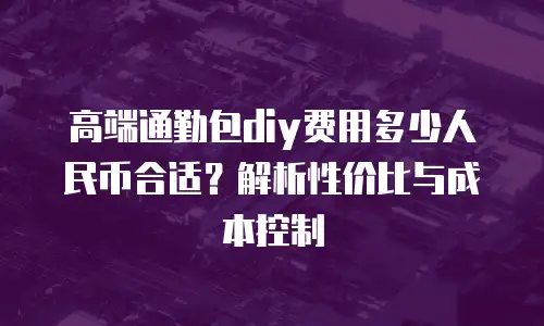 高端通勤包diy费用多少人民币合适？解析性价比与成本控制