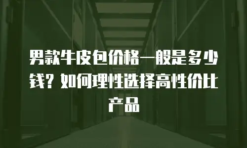 男款牛皮包价格一般是多少钱？如何理性选择高性价比产品