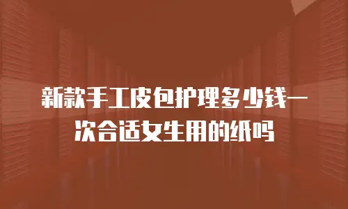 新款手工皮包护理多少钱一次合适女生用的纸吗