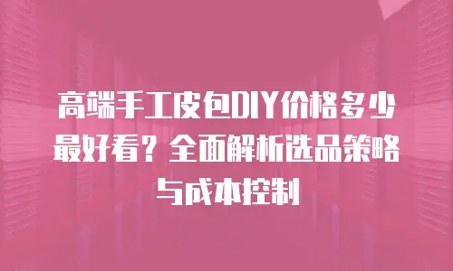 高端手工皮包DIY价格多少最好看？全面解析选品策略与成本控制