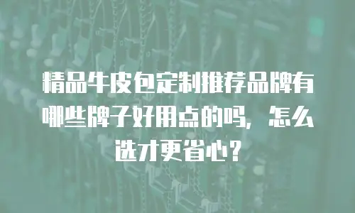 精品牛皮包定制推荐品牌有哪些牌子好用点的吗，怎么选才更省心？