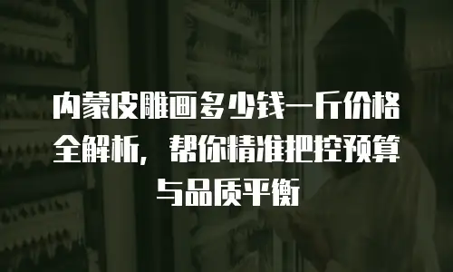 内蒙皮雕画多少钱一斤价格全解析，帮你精准把控预算与品质平衡