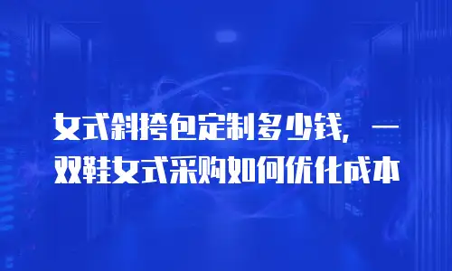女式斜挎包定制多少钱，一双鞋女式采购如何优化成本