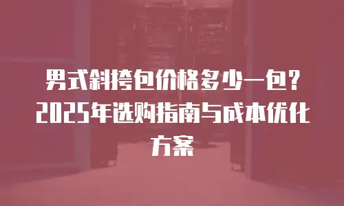 男式斜挎包价格多少一包？2025年选购指南与成本优化方案