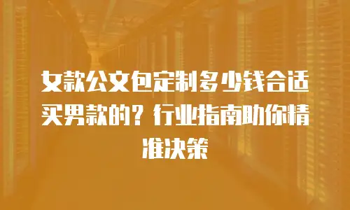 女款公文包定制多少钱合适买男款的？行业指南助你精准决策