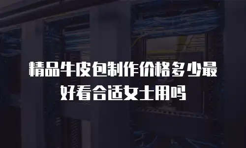 精品牛皮包制作价格多少最好看合适女士用吗