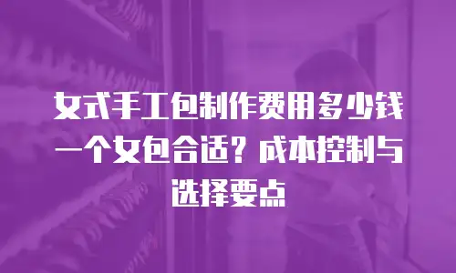 女式手工包制作费用多少钱一个女包合适？成本控制与选择要点
